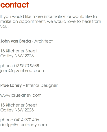 contact If you would like more information or would like to make an appointment, we would love to hear from you. John van Breda - Architect 15 Kitchener Street Oatley NSW 2223 phone 02 9570 9588 john@cjvanbreda.com Prue Laney – Interior Designer www.pruelaney.com 15 Kitchener Street Oatley NSW 2223 phone 0414 970 406 design@pruelaney.com 