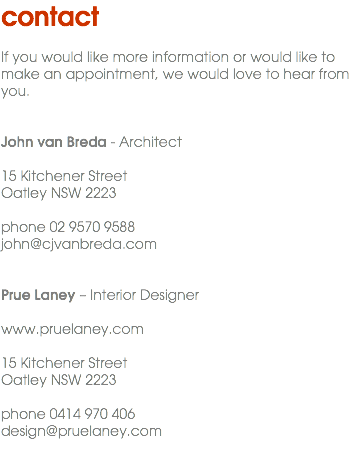 contact If you would like more information or would like to make an appointment, we would love to hear from you. John van Breda - Architect 15 Kitchener Street Oatley NSW 2223 phone 02 9570 9588 john@cjvanbreda.com Prue Laney – Interior Designer www.pruelaney.com 15 Kitchener Street Oatley NSW 2223 phone 0414 970 406 design@pruelaney.com 